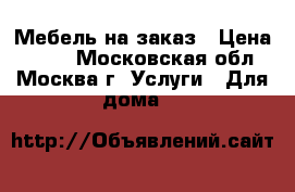 Мебель на заказ › Цена ­ 100 - Московская обл., Москва г. Услуги » Для дома   